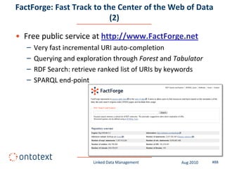 FactForge: Fast Track to the Center of the Web of Data
                           (2)

• Free public service at http://www.FactForge.net
   –   Very fast incremental URI auto-completion
   –   Querying and exploration through Forest and Tabulator
   –   RDF Search: retrieve ranked list of URIs by keywords
   –   SPARQL end-point




                         Linked Data Management      Aug 2010   #88
 