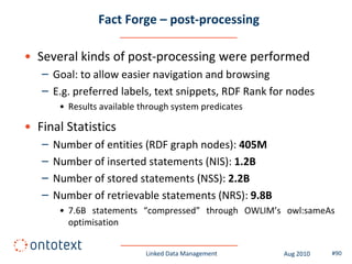 Fact Forge – post-processing

• Several kinds of post-processing were performed
   – Goal: to allow easier navigation and browsing
   – E.g. preferred labels, text snippets, RDF Rank for nodes
        • Results available through system predicates

• Final Statistics
   –   Number of entities (RDF graph nodes): 405M
   –   Number of inserted statements (NIS): 1.2B
   –   Number of stored statements (NSS): 2.2B
   –   Number of retrievable statements (NRS): 9.8B
        • 7.6B statements “compressed” through OWLIM’s owl:sameAs
          optimisation


                             Linked Data Management     Aug 2010   #90
 