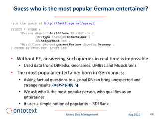 Guess who is the most popular German entertainer?

(run the query at http://factforge.net/sparql)
SELECT * WHERE {
     ?Person dbp-ont:birthPlace ?BirthPlace ;
             rdf:type opencyc:Entertainer ;
             ff:hasRDFRank ?RR .
     ?BirthPlace geo-ont:parentFeature dbpedia:Germany .
} ORDER BY DESC(?RR) LIMIT 100


• Without FF, answering such queries in real time is impossible
    • Used data from: DBPedia, Geonames, UMBEL and MusicBrainz
• The most popular entertainer born in Germany is:
    • Asking factual questions to a global KB can bring unexpected and
                      F. Nietzsche
      strange results
    • We ask who is the most popular person, who qualifies as an
      entertainer
    • It uses a simple notion of popularity – RDFRank

                             Linked Data Management            Aug 2010   #91
 
