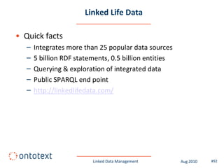 Linked Life Data

• Quick facts
   –   Integrates more than 25 popular data sources
   –   5 billion RDF statements, 0.5 billion entities
   –   Querying & exploration of integrated data
   –   Public SPARQL end point
   –   http://linkedlifedata.com/




                          Linked Data Management        Aug 2010   #92
 