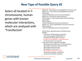 New Type of Possible Query #2
                                PREFIX rdf: <http://www.w3.org/1999/02/22-rdf-syntax-ns#>
Select all located in Y-        PREFIX skos: <http://www.w3.org/2004/02/skos/core#>
                                PREFIX gene:
chromosome, human               <http://linkedlifedata.com/resource/entrezgene/>
                                PREFIX core: <http://purl.uniprot.org/core/>

genes with known                PREFIX biopax2: <http://www.biopax.org/release/biopax-
                                level2.owl#>
                                PREFIX lifeskim:
molecular interactions,         <http://linkedlifedata.com/resource/lifeskim/>
                                PREFIX umls: <http://linkedlifedata.com/resource/umls/>
which are analysed with         PREFIX pubmed:
                                <http://linkedlifedata.com/resource/pubmed/>

'Transfection'                  SELECT distinct ?genedescription ?prefLabel ?pmid
                                WHERE {
                                  ?interaction rdf:type biopax2:interaction .
                                  ?interaction biopax2:PARTICIPANTS ?p .
                                  ?p biopax2:PHYSICAL-ENTITY ?protein .
                                  ?protein skos:exactMatch ?uniprotaccession .
                                  ?uniprotaccession core:organism
                                <http://purl.uniprot.org/taxonomy/9606> .
                                  ?geneid gene:uniprotAccession ?uniprotaccession .
                                  ?geneid gene:description ?genedescription .
                                  ?geneid gene:pubmed ?pmid .
                                  ?geneid gene:chromosome 'Y' .
                                  ?pmid lifeskim:mentions ?umlsid .
                                  ?umlsid skos:prefLabel 'Transfection' .
                                  ?umlsid skos:prefLabel ?prefLabel .
                                }

                      Linked Data Management                             Aug 2010           #99
 