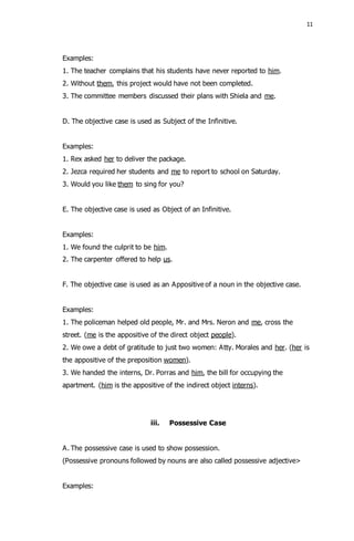 11 
Examples: 
1. The teacher complains that his students have never reported to him. 
2. Without them, this project would have not been completed. 
3. The committee members discussed their plans with Shiela and me. 
D. The objective case is used as Subject of the Infinitive. 
Examples: 
1. Rex asked her to deliver the package. 
2. Jezca required her students and me to report to school on Saturday. 
3. Would you like them to sing for you? 
E. The objective case is used as Object of an Infinitive. 
Examples: 
1. We found the culprit to be him. 
2. The carpenter offered to help us. 
F. The objective case is used as an Appositive of a noun in the objective case. 
Examples: 
1. The policeman helped old people, Mr. and Mrs. Neron and me, cross the 
street. (me is the appositive of the direct object people). 
2. We owe a debt of gratitude to just two women: Atty. Morales and her. (her is 
the appositive of the preposition women). 
3. We handed the interns, Dr. Porras and him, the bill for occupying the 
apartment. (him is the appositive of the indirect object interns). 
iii. Possessive Case 
A. The possessive case is used to show possession. 
(Possessive pronouns followed by nouns are also called possessive adjective> 
Examples: 
 