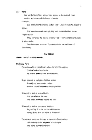 13 
III. Verb 
- is a word which shows action, links a word to the subject, helps 
another verb or merely indicates existence. 
Example: 
Liza announced the result. (action verb – shows what the subject is 
doing) 
The soup tastes delicious. (linking verb – links delicious to the 
subject soup) 
They will enjoy the movie. (helping verb – ‘will’ help the verb enjoy 
to show action) 
Our classmates are here. (merely indicates the existence of 
classmates) 
The TENSE 
BASIC TENSE: Present Tense 
Ordinary Form 
The ordinary form indicates an action done in the present. 
Shielastudies the chapter. 
My friends plan to have a froup study. 
It can be used to indicate a habitual action. 
I study my lessons every night. 
Norman usually comes to school prepared 
It is used to state a general truth. 
The sun rises in the east. 
The earth revolves around the sun. 
It is used to state a permanent location. 
Baguio City is in the northern Philippines. 
Panay Island is in the north of Mindanao. 
The present tense can be used to express a future action. 
Our make-up class begins at 6:00 tonight. 
The plane leaves tomorrow. 
 