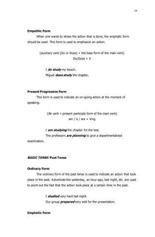 14 
Empathic Form 
When one wants to stress the action that is done, the emphatic form 
should be used. This form is used to emphasize an action. 
(auxiliary verb (Do or Does) + the base form of the main verb) 
Do/Does + V 
I do study my lesson. 
Miguel does study the chapter. 
Present Progressive Form 
This form is used to indicate an on-going action at the moment of 
speaking. 
(Be verb + present participle form of the main verb) 
am / is / are + Ving 
I am studying the chapter for the test. 
The professors are planning to give a departmentalized 
examination. 
BASIC TENSE: Past Tense 
Ordinary Form 
The ordinary form of the past tense is used to indicate an action that took 
place in the past. Adverbials like yesterday, an hour ago, last night, etc. are used 
to point out the fact that the action took place at a certain time in the past. 
I studied very hard last night. 
Our group prepared very well for the presentation. 
Emphatic Form 
 