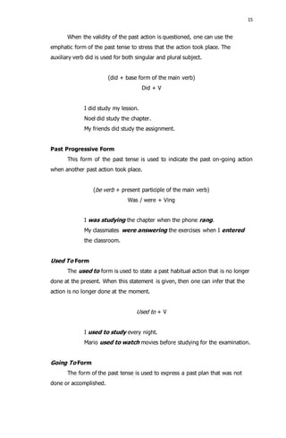 15 
When the validity of the past action is questioned, one can use the 
emphatic form of the past tense to stress that the action took place. The 
auxiliary verb did is used for both singular and plural subject. 
(did + base form of the main verb) 
Did + V 
I did study my lesson. 
Noel did study the chapter. 
My friends did study the assignment. 
Past Progressive Form 
This form of the past tense is used to indicate the past on-going action 
when another past action took place. 
(be verb + present participle of the main verb) 
Was / were + Ving 
I was studying the chapter when the phone rang. 
My classmates were answering the exercises when I entered 
the classroom. 
Used To Form 
The used to form is used to state a past habitual action that is no longer 
done at the present. When this statement is given, then one can infer that the 
action is no longer done at the moment. 
Used to + V 
I used to study every night. 
Mario used to watch movies before studying for the examination. 
Going To Form 
The form of the past tense is used to express a past plan that was not 
done or accomplished. 
 