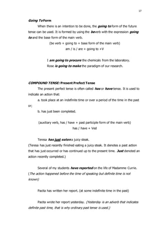 17 
Going To Form 
When there is an intention to be done, the going to form of the future 
tense can be used. It is formed by using the beverb with the expression going 
to and the base form of the main verb. 
(be verb + going to + base form of the main verb) 
am / is / are + going to +V 
I am going to procure the chemicals from the laboratory. 
Rose is going to make the paradigm of our research. 
COMPOUND TENSE: Present Prefect Tense 
The present perfect tense is often called has or have tense. It is used to 
indicate an action that: 
a. took place at an indefinite time or over a period of the time in the past 
or; 
b. has just been completed. 
(auxiliary verb, has / have + past participle form of the main verb) 
has / have + Ved 
Teresa has just eaten a juicy steak. 
(Teresa has just recently finished eating a juicy steak. It denotes a past action 
that has just occurred or has continued up to the present time. Just denoted an 
action recently completed.) 
Several of my students have reported on the life of Madamme Currie. 
(The action happened before the time of speaking but definite time is not 
known) 
Pacita has written her report. (at some indefinite time in the past) 
Pacita wrote her report yesterday. (Yesterday is an adverb that indicates 
definite past time, that is why ordinary past tense is used.) 
 