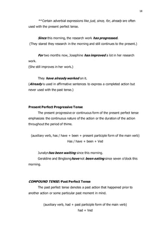 18 
** Certain adverbial expressions like just, since, for, already are often 
used with the present perfect tense. 
Since this morning, the research work has progressed. 
(They stared they research in the morning and still continues to the present.) 
For two months now, Josephine has improved a lot in her research 
work. 
(She still improves in her work.) 
They have already worked on it. 
(Already is used in affirmative sentences to express a completed action but 
never used with the past tense.) 
Present Perfect Progressive Tense 
The present progressive or continuous form of the present perfect tense 
emphasizes the continuous nature of the action or the duration of the action 
throughout the period of thime. 
(auxiliary verb, has / have + been + present participle form of the main verb) 
Has / have + been + Ved 
Junalynhas been waiting since this morning. 
Geraldine and Bingbonghave not been eating since seven o’clock this 
morning. 
COMPOUND TENSE: Past Perfect Tense 
The past perfect tense denotes a past action that happened prior to 
another action or some particular past moment in mind. 
(auxiliary verb, had + past participle form of the main verb) 
had + Ved 
 