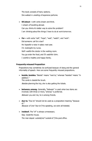 31 
The book consists of many sections. 
She walked in smelling of expensive perfume. 
 Of/about – with verbs dream and think. 
I dream of travelling abroad. 
Can you think of a better way to solve the problem? 
I am thinking about the things I have to do at work tomorrow. 
 For – with verbs “call”, “hope”, “wait”, “watch”, and “wish”. 
Did someone call for a taxi? 
He hopesfor a raise in salary next year. 
I’m lookingfor my nurse. 
We’ll waitfor the doctor in the waiting room. 
You go order the food, and I’ll watchfor John. 
I wishfor a healthy and happy family. 
Frequently misused Preposition 
Prepositions may sometimes be confused because of slang and the general 
informality of speech. Here are some frequently misused prepositions. 
 beside, besides. “Beside” means “next to,” whereas “besides” means “in 
addition.” 
The comb is beside the brush. 
Besides planning the trip, she is also getting the tickets. 
 between, among. Generally, “between” is used when two items are 
involved; with three or more, “among” is preferred. 
Between you and me, he is among friends. 
 due to. “Due to” should not be used as a preposition meaning “because 
of.” 
Because of (not “due to”) his speeding, we were all ticketed. 
 insideof. The “of” is always unnecessary. 
Stay inside the house. 
The man stayed outside(not “outside of”) the post office. 
 