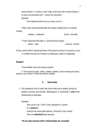 4 
words ending in -us have a Latin origin, and some Latin words ending in - 
us were not pluralized with -i. hence the argument. 
Example: 
The English plural of virus is viruses, not viri. 
*Other Latin loanwords that take the regular English plural -es ending 
include; 
campus – campuses bonus - bonuses 
**Latin loanwords that take a -i plural ending include; 
radius – radii alumnus - alumni 
(If you want to bait a linguist ask them if the plural of crocus is crocuses or croci, 
or whether the plural of octopus is octopuses, octopi or octopodes) 
Singular 
*Uncountable nouns are always singular. 
** The pronouns each, either, neither, another, and all compound words 
ending in one, body, or thing are always singular. 
ii. Ownership 
1. The possessive form is used with nouns referring to people, groups of 
people, countries, and animals. 'Belonging to' or 'ownership' is one of the 
relationships it expresses: 
Example: 
John owns a car. ('John' is the possessor or owner) 
It is John'scar. 
America has some gold reserves. ('America' is the owner) 
They are America's gold reserves. 
*It can also express other relationships, for example: 
 