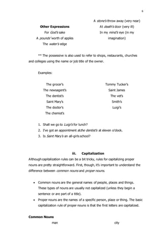 6 
Other Expressions 
For God’s sake 
A pounds’ worth of apples 
The water’s edge 
A stone’s throw away (very near) 
At death’s door (very ill) 
In my mind’s eye (in my 
imagination) 
** The possessive is also used to refer to shops, restaurants, churches 
and colleges using the name or job title of the owner. 
Examples: 
The grocer’s 
The newsagent’s 
The dentist’s 
Saint Mary’s 
The doctor’s 
The chemist’s 
Tommy Tucker’s 
Saint James 
The vet’s 
Smith’s 
Luigi’s 
1. Shall we go to Luigi’s for lunch? 
2. I’ve got an appointment atthe dentist’s at eleven o’clock. 
3. Is Saint Mary’s an all-girls school? 
iii. Capitalization 
Although capitalization rules can be a bit tricky, rules for capitalizing proper 
nouns are pretty straightforward. First, though, it’s important to understand the 
difference between common nouns and proper nouns. 
 Common nouns are the general names of people, places and things. 
These types of nouns are usually not capitalized (unless they begin a 
sentence or are part of a title). 
 Proper nouns are the names of a specific person, place or thing. The basic 
capitalization rule of proper nouns is that the first letters are capitalized. 
Common Nouns 
man city 
 