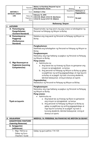 BAITANG 9
DETAILED LESSON
LOG
Paaralan
Mataas na Paaralang Nasyonal ng Las
Piñas-Gatchalian Annex Baitang
9
Guro Andrelyn E. Diaz
Asignatura Edukasyon sa
Pagpapakatao
Petsa ng
Pagtuturo
Oras
February 15, 2019
2:50-3:50 (Rizal) 4:10-5:10 (Bonifacio)
5:10-6:10 (Luna) 6:10-7:10 (Mabini)
Markahan
Ika-apat
Ikalawang Sesyon
I. LAYUNIN
A. Pamantayang
Pangnilalaman
(Content Standard)
Naipamamalas ng mag-aaral ang pag-unawa sa kahalagahan ng
Personal na Pahayag ng Misyon sa Buhay
B. Pamantayan sa
Pagganap
(Performance
Standard)
Nakabuo ang mag-aaral ng Personal na Pahayag ng Misyon sa
Buhay
C. Mga Kasanayan sa
Pagkatuto (Learning
Competencies)
Pangkaalaman:
Nakikilala ang kahalagahan ng Personal na Pahayag ng Misyon sa
Buhay
Pangkasanayan:
Natutukoy ang mga hakbang sa pagbuo ng Personal na Pahayag
ng Misyon sa Buhay
Pang-unawa:
 Nahihinuha na:
a. Ang bawat tao ay tinawag ng Diyos na gampanan ang
misyon na ipinagkaloob sa kaniya.
b. Ang personal na Pahayag ng Misyon sa Buhay ay gabay
sa paglilinaw ng sariling pagpapahalaga at mga layunin
sa buhay at sa pagpili ng track o kursong akademik,
teknikal-bokasyonal, sining at disenyo at isports
Pagsasabuhay:
Nakabubuo ng Personal na Pahayag ng Misyon sa BUhay
Tiyak na Layunin
Pangkasanayan:
Natutukoy ang mga hakbang sa pagbuo ng Personal na Pahayag
ng Misyon sa Buhay
Pang-unawa:
 Nahihinuha na:
a. Ang bawat tao ay tinawag ng Diyos na gampanan
ang misyon na ipinagkaloob sa kaniya.
b. Ang personal na Pahayag ng Misyon sa Buhay ay
gabay sa paglilinaw ng sariling pagpapahalaga at
mga layunin sa buhay at sa pagpili ng track o
kursong akademik, teknikal-bokasyonal, sining at
disenyo at isports
II. NILALAMAN MODYUL 14: PERSONAL NA PAHAYAG NG MISYON SA BUHAY
KAGAMITANG PANTURO
(Learning Resources)
A. Sanggunian
(references)
1. Mga Pahina sa
Gabay ng Guro
(Teachers’ Guide
Gabay ng guro pahina 114-120
 