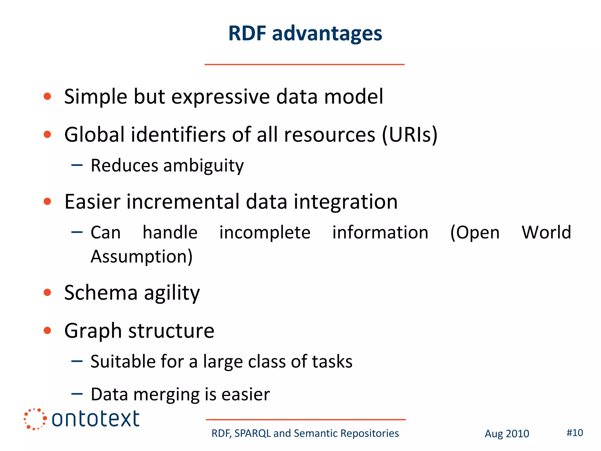 RDF advantages

• Simple but expressive data model
• Global identifiers of all resources (URIs)
   – Reduces ambiguity
• Easier incremental data integration
   – Can handle       incomplete            information      (Open    World
     Assumption)
• Schema agility
• Graph structure
   – Suitable for a large class of tasks
   – Data merging is easier
                     RDF, SPARQL and Semantic Repositories      Aug 2010   #10
 