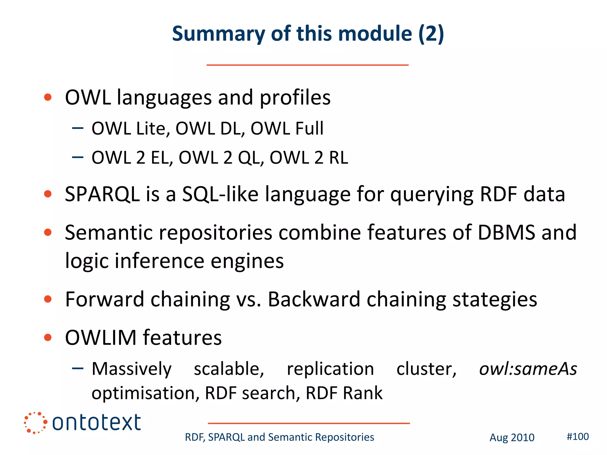Summary of this module (2)

• OWL languages and profiles
   – OWL Lite, OWL DL, OWL Full
   – OWL 2 EL, OWL 2 QL, OWL 2 RL
• SPARQL is a SQL-like language for querying RDF data
• Semantic repositories combine features of DBMS and
  logic inference engines
• Forward chaining vs. Backward chaining stategies
• OWLIM features
   – Massively scalable, replication cluster,          owl:sameAs
     optimisation, RDF search, RDF Rank

               RDF, SPARQL and Semantic Repositories    Aug 2010   #100
 