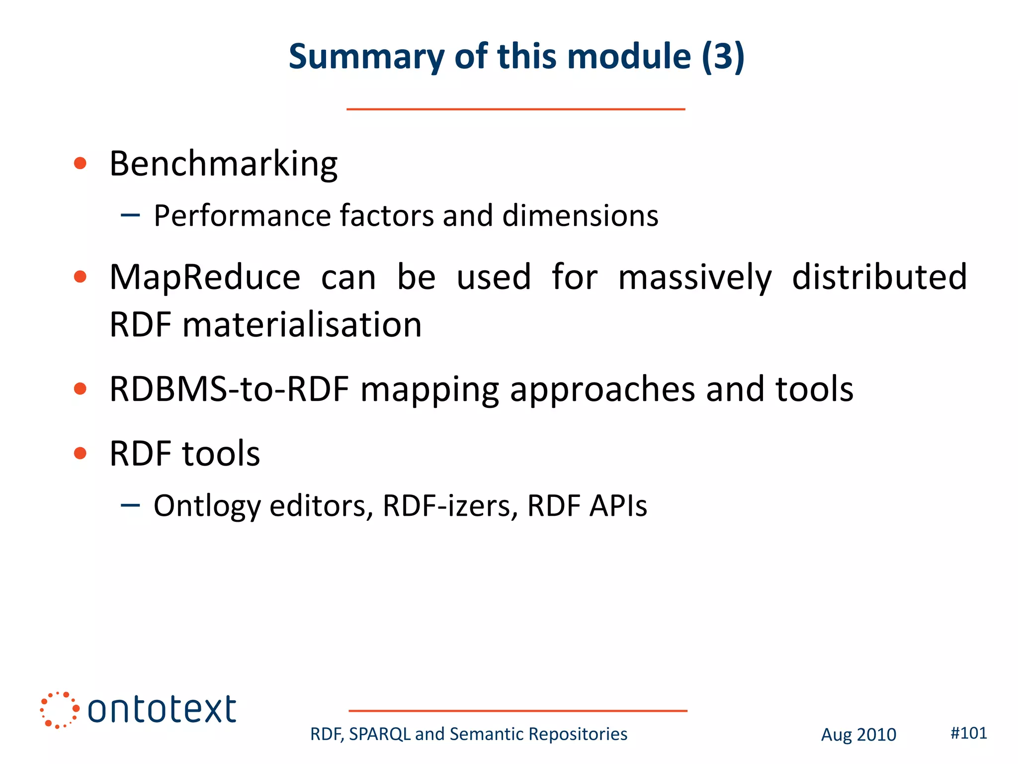 Summary of this module (3)

• Benchmarking
  – Performance factors and dimensions
• MapReduce can be used for massively distributed
  RDF materialisation
• RDBMS-to-RDF mapping approaches and tools
• RDF tools
  – Ontlogy editors, RDF-izers, RDF APIs




               RDF, SPARQL and Semantic Repositories   Aug 2010   #101
 