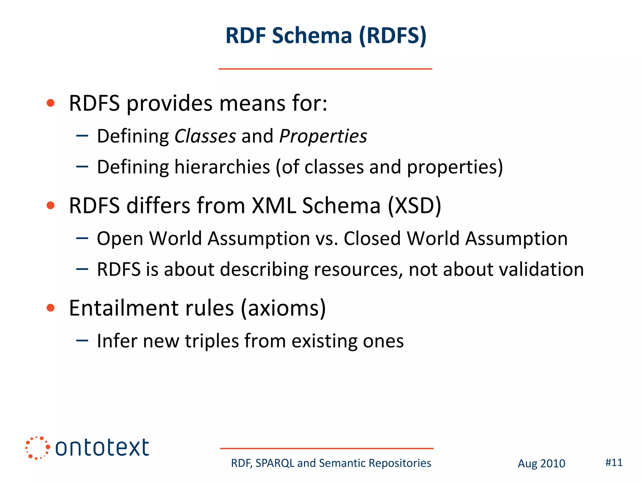 RDF Schema (RDFS)

• RDFS provides means for:
   – Defining Classes and Properties
   – Defining hierarchies (of classes and properties)
• RDFS differs from XML Schema (XSD)
   – Open World Assumption vs. Closed World Assumption
   – RDFS is about describing resources, not about validation
• Entailment rules (axioms)
   – Infer new triples from existing ones




                     RDF, SPARQL and Semantic Repositories   Aug 2010   #11
 