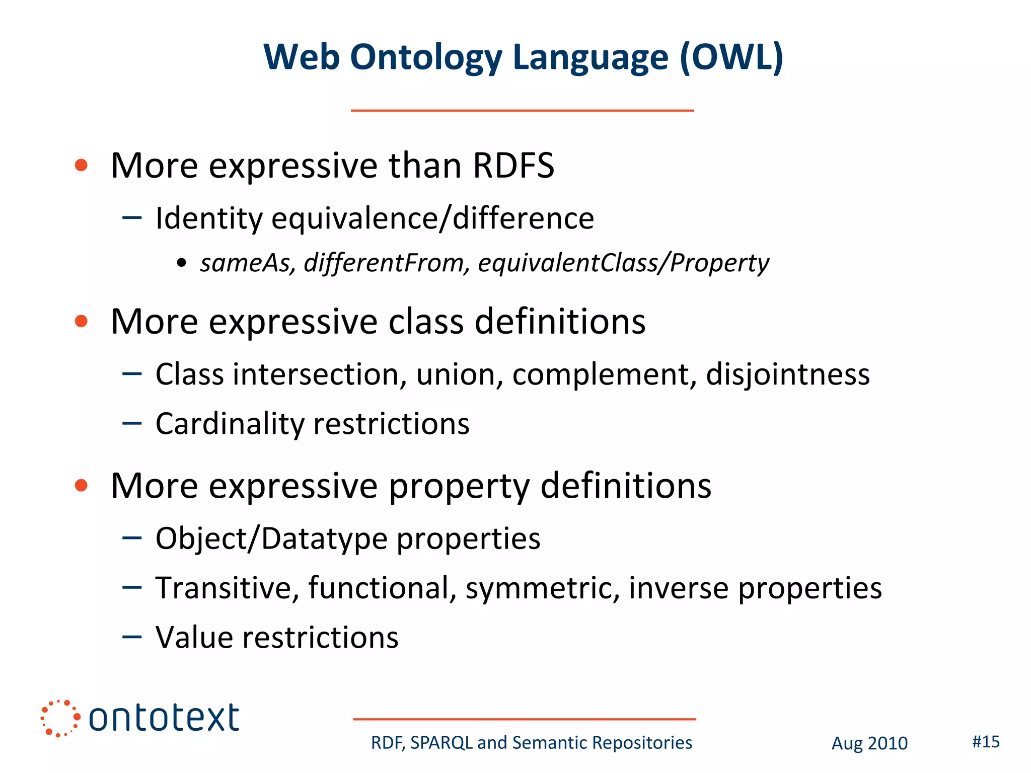 Web Ontology Language (OWL)

• More expressive than RDFS
   – Identity equivalence/difference
      • sameAs, differentFrom, equivalentClass/Property

• More expressive class definitions
   – Class intersection, union, complement, disjointness
   – Cardinality restrictions
• More expressive property definitions
   – Object/Datatype properties
   – Transitive, functional, symmetric, inverse properties
   – Value restrictions

                      RDF, SPARQL and Semantic Repositories   Aug 2010   #15
 