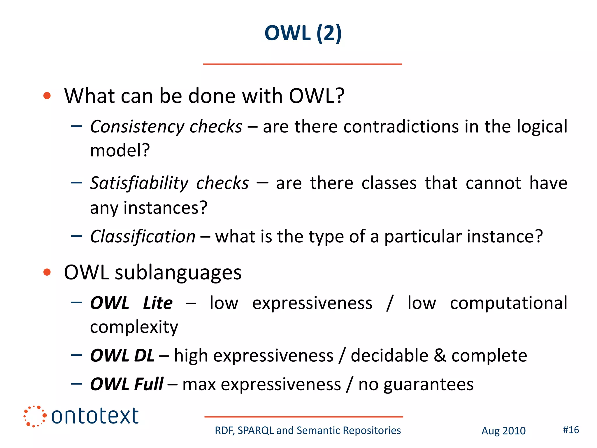 OWL (2)

• What can be done with OWL?
  – Consistency checks – are there contradictions in the logical
    model?
  – Satisfiability checks – are there classes that cannot have
    any instances?
  – Classification – what is the type of a particular instance?
• OWL sublanguages
  – OWL Lite – low expressiveness / low computational
    complexity
  – OWL DL – high expressiveness / decidable & complete
  – OWL Full – max expressiveness / no guarantees

                   RDF, SPARQL and Semantic Repositories   Aug 2010   #16
 