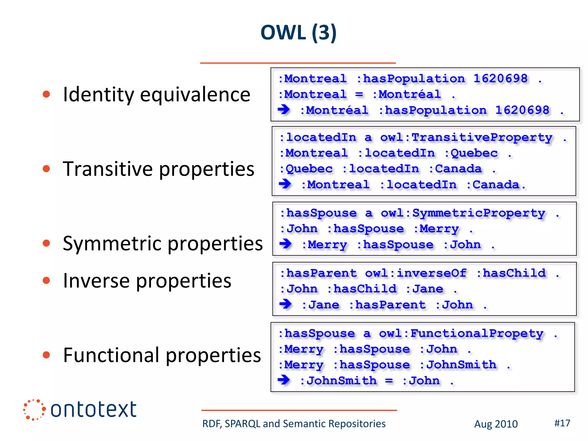OWL (3)
                                :Montreal :hasPopulation 1620698 .
• Identity equivalence          :Montreal = :Montréal .
                                 :Montréal :hasPopulation 1620698 .

                                :locatedIn a owl:TransitiveProperty .
                                :Montreal :locatedIn :Quebec .
• Transitive properties         :Quebec :locatedIn :Canada .
                                 :Montreal :locatedIn :Canada.

                                :hasSpouse a owl:SymmetricProperty .
                                :John :hasSpouse :Merry .
• Symmetric properties           :Merry :hasSpouse :John .

                                :hasParent owl:inverseOf :hasChild .
• Inverse properties            :John :hasChild :Jane .
                                 :Jane :hasParent :John .

                                :hasSpouse a owl:FunctionalPropety .
                                :Merry :hasSpouse :John .
• Functional properties         :Merry :hasSpouse :JohnSmith .
                                 :JohnSmith = :John .


                 RDF, SPARQL and Semantic Repositories   Aug 2010   #17
 