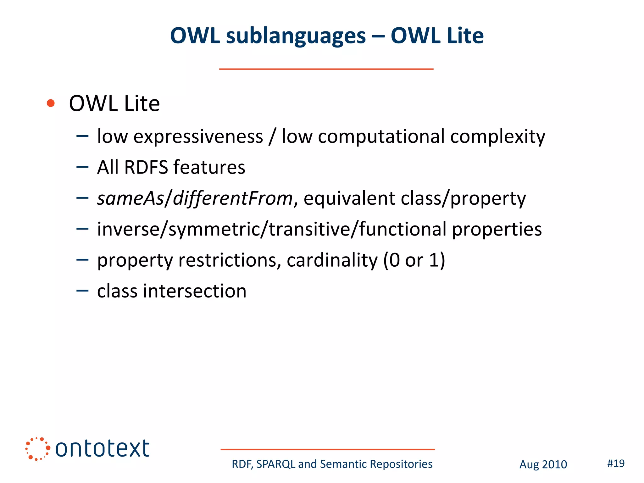 OWL sublanguages – OWL Lite

• OWL Lite
  –   low expressiveness / low computational complexity
  –   All RDFS features
  –   sameAs/differentFrom, equivalent class/property
  –   inverse/symmetric/transitive/functional properties
  –   property restrictions, cardinality (0 or 1)
  –   class intersection




                     RDF, SPARQL and Semantic Repositories   Aug 2010   #19
 