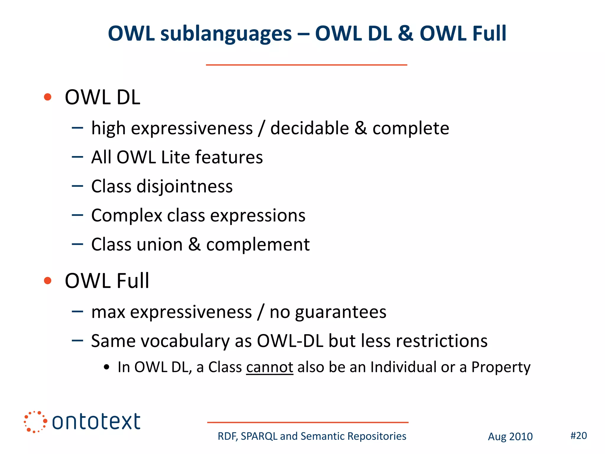 OWL sublanguages – OWL DL & OWL Full

• OWL DL
  –   high expressiveness / decidable & complete
  –   All OWL Lite features
  –   Class disjointness
  –   Complex class expressions
  –   Class union & complement
• OWL Full
  – max expressiveness / no guarantees
  – Same vocabulary as OWL-DL but less restrictions
       • In OWL DL, a Class cannot also be an Individual or a Property



                       RDF, SPARQL and Semantic Repositories   Aug 2010   #20
 