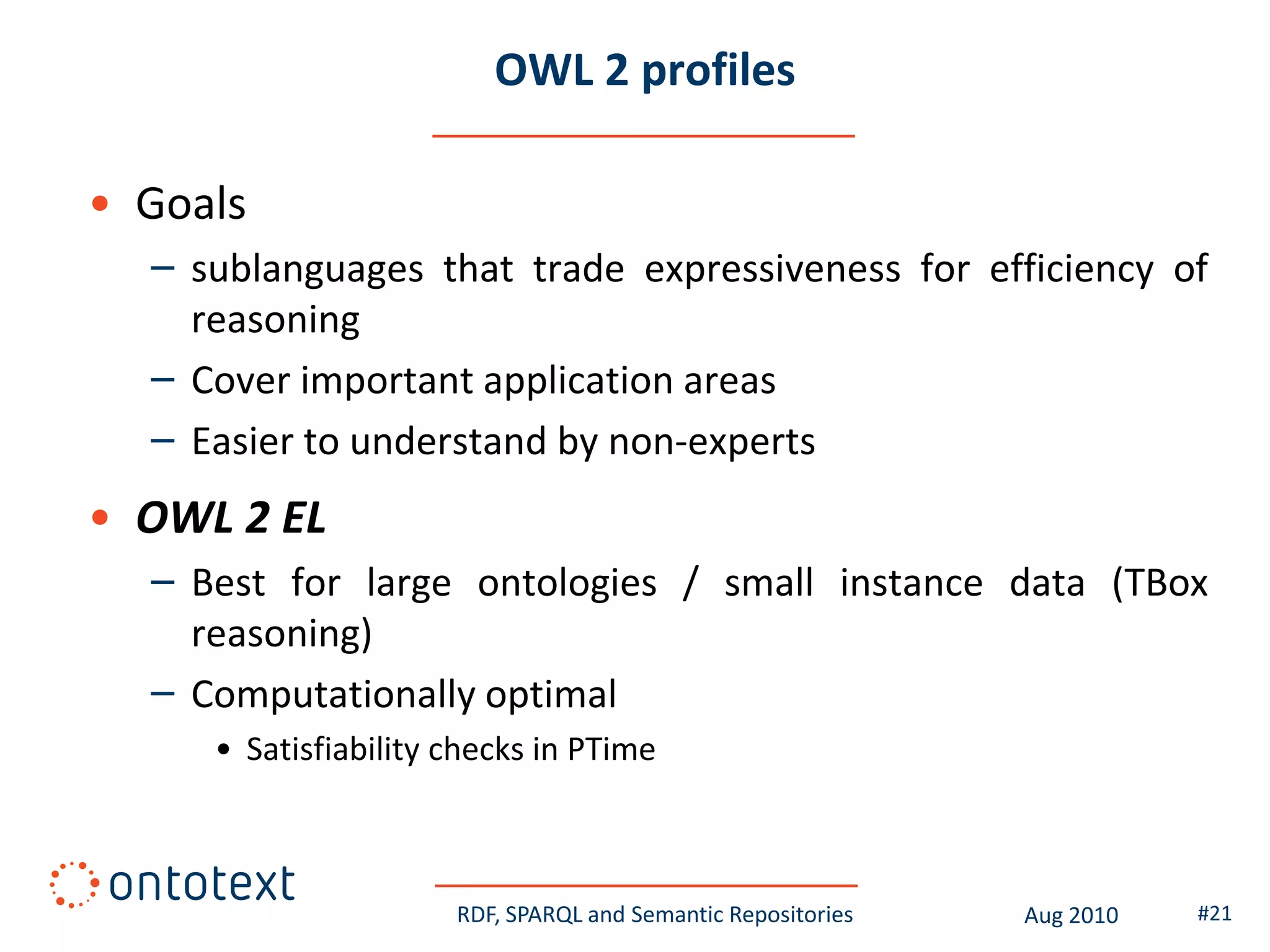 OWL 2 profiles

• Goals
  – sublanguages that trade expressiveness for efficiency of
    reasoning
  – Cover important application areas
  – Easier to understand by non-experts
• OWL 2 EL
  – Best for large ontologies / small instance data (TBox
    reasoning)
  – Computationally optimal
     • Satisfiability checks in PTime



                      RDF, SPARQL and Semantic Repositories   Aug 2010   #21
 
