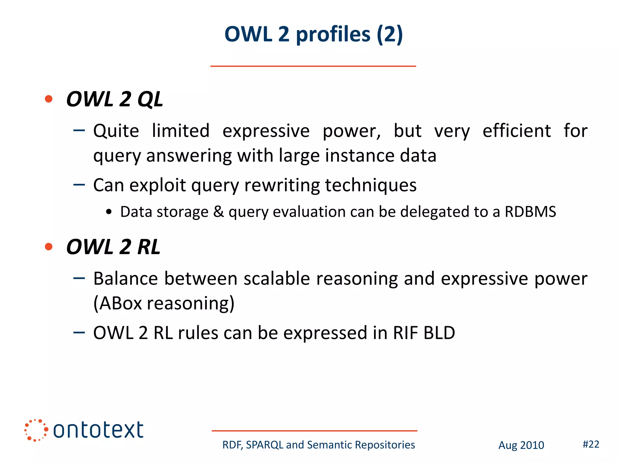 OWL 2 profiles (2)

• OWL 2 QL
  – Quite limited expressive power, but very efficient for
    query answering with large instance data
  – Can exploit query rewriting techniques
     • Data storage & query evaluation can be delegated to a RDBMS

• OWL 2 RL
  – Balance between scalable reasoning and expressive power
    (ABox reasoning)
  – OWL 2 RL rules can be expressed in RIF BLD




                    RDF, SPARQL and Semantic Repositories   Aug 2010   #22
 
