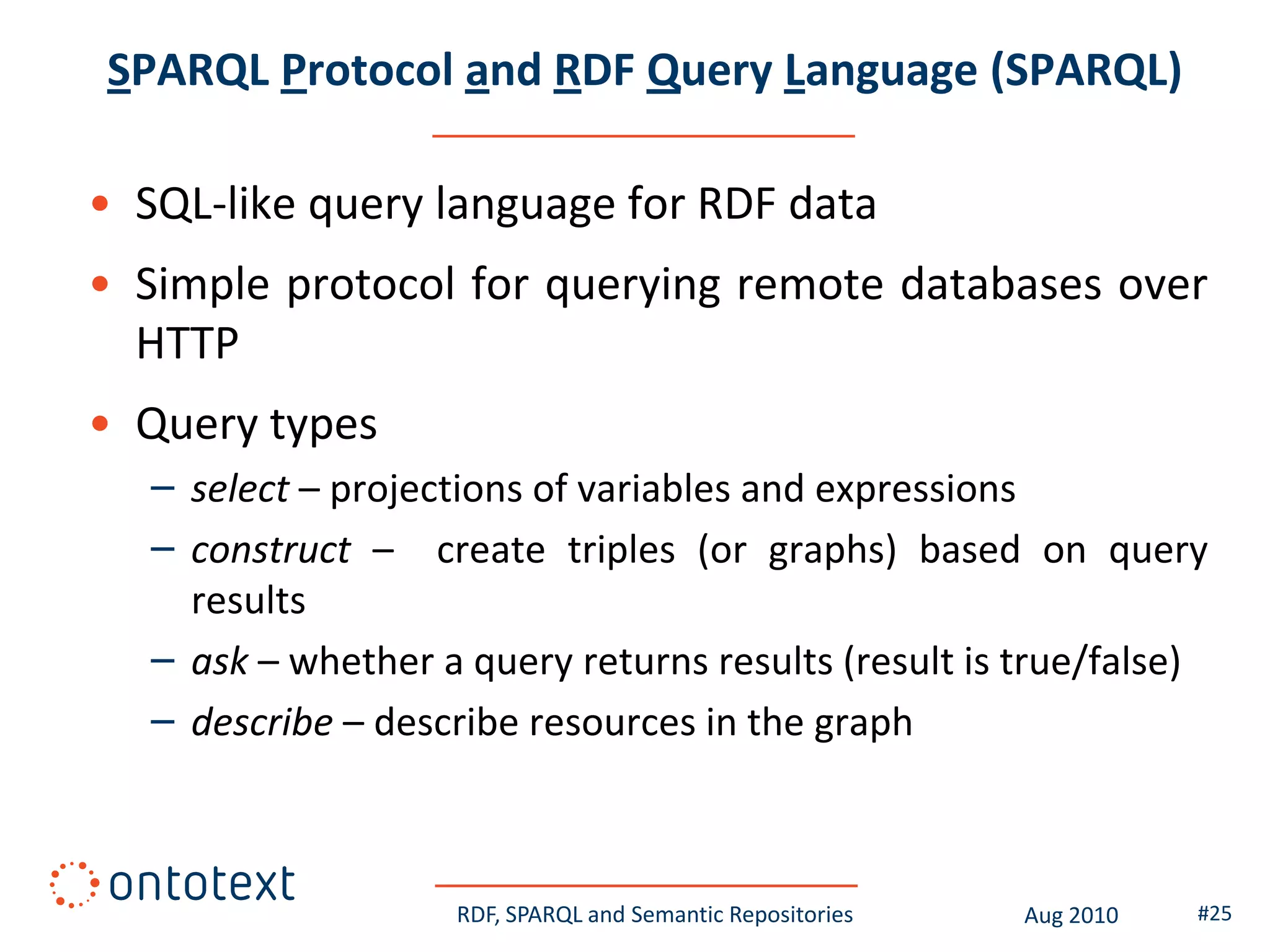 SPARQL Protocol and RDF Query Language (SPARQL)

• SQL-like query language for RDF data
• Simple protocol for querying remote databases over
  HTTP
• Query types
   – select – projections of variables and expressions
   – construct – create triples (or graphs) based on query
     results
   – ask – whether a query returns results (result is true/false)
   – describe – describe resources in the graph



                    RDF, SPARQL and Semantic Repositories   Aug 2010   #25
 
