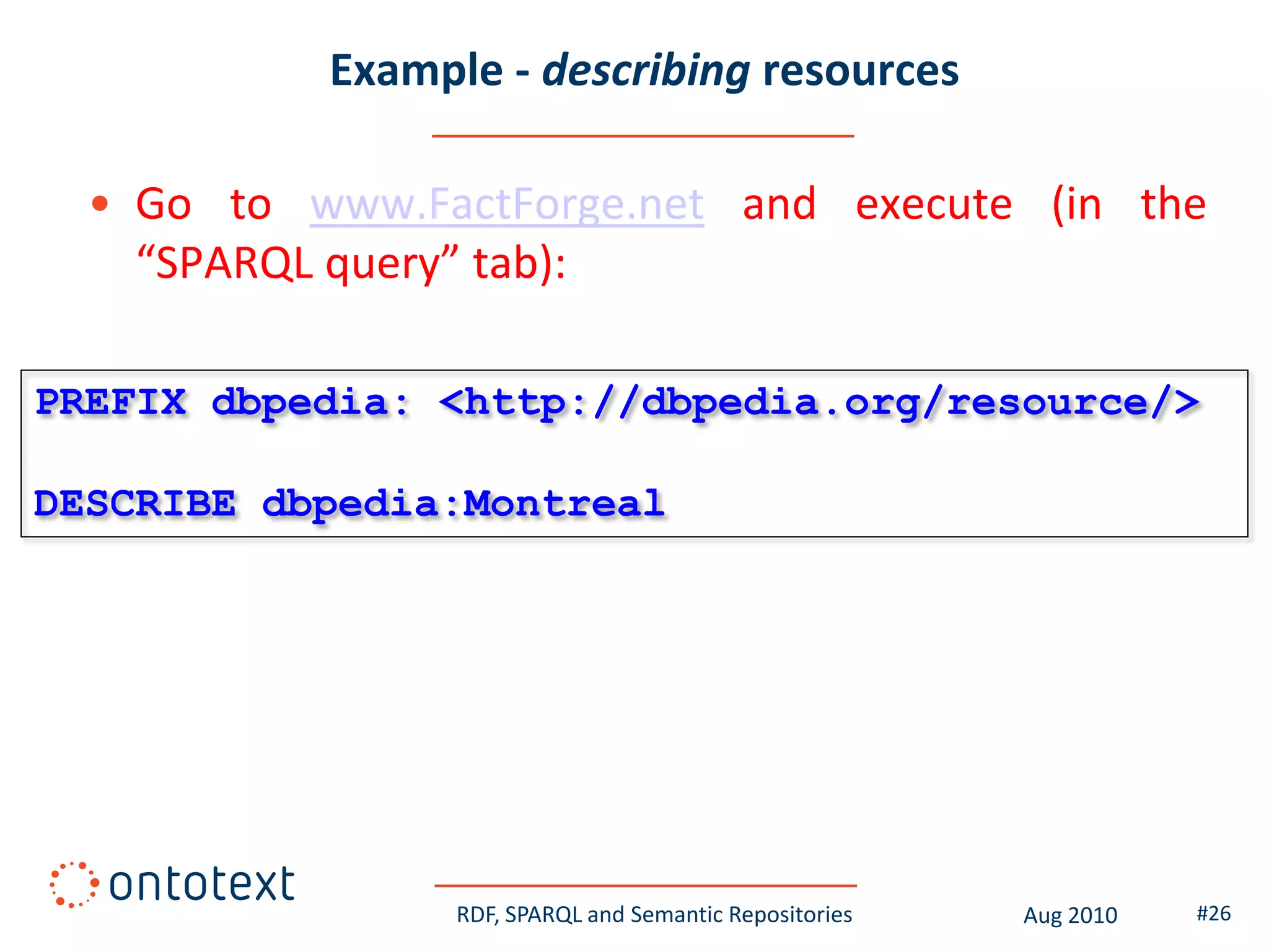 Example - describing resources

  • Go to www.FactForge.net and execute (in the
    “SPARQL query” tab):

PREFIX dbpedia: <http://dbpedia.org/resource/>

DESCRIBE dbpedia:Montreal




                 RDF, SPARQL and Semantic Repositories   Aug 2010   #26
 