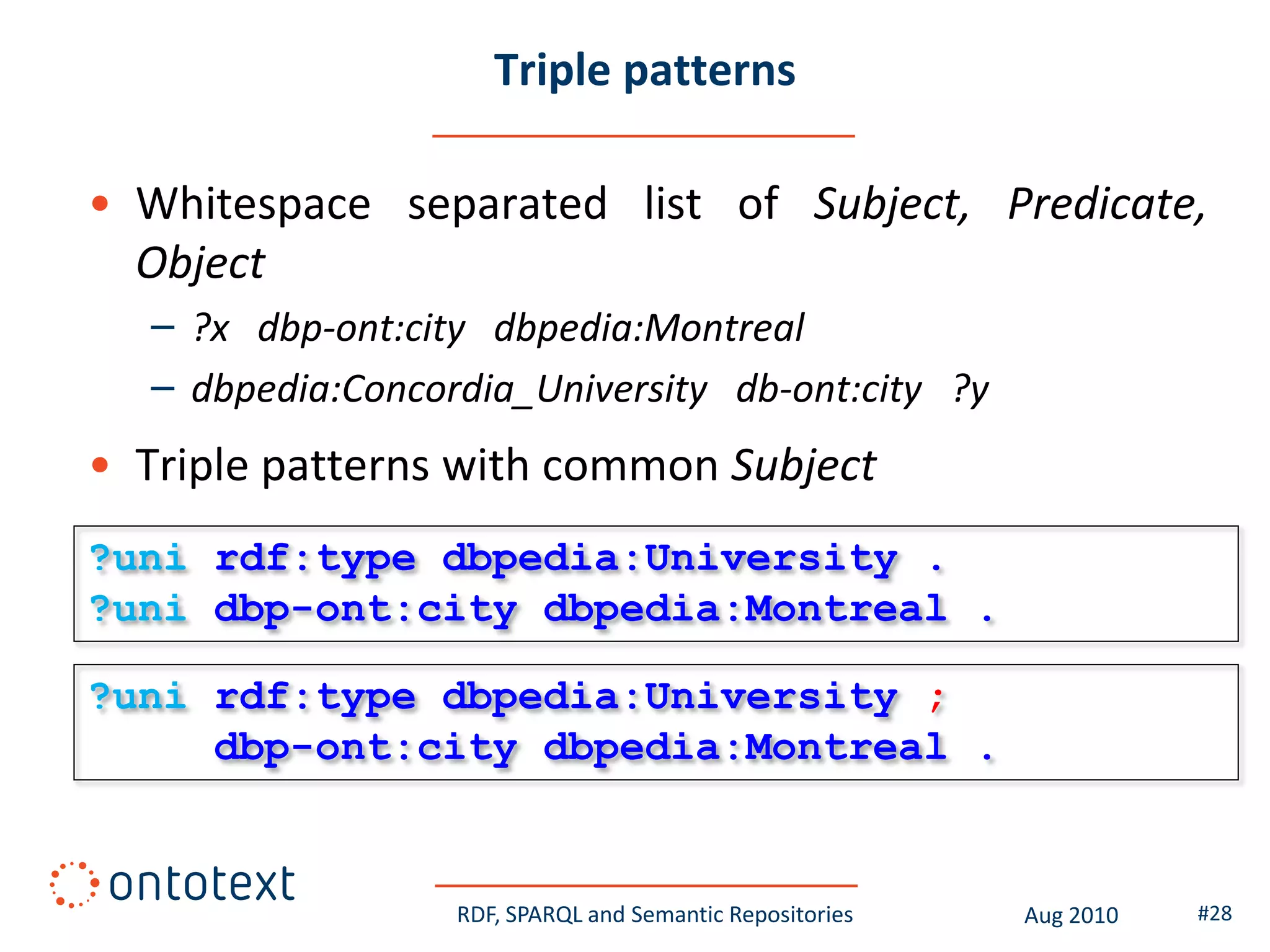 Triple patterns

• Whitespace separated list of Subject, Predicate,
  Object
  – ?x dbp-ont:city dbpedia:Montreal
  – dbpedia:Concordia_University db-ont:city ?y
• Triple patterns with common Subject
?uni rdf:type dbpedia:University .
?uni dbp-ont:city dbpedia:Montreal .

?uni rdf:type dbpedia:University ;
     dbp-ont:city dbpedia:Montreal .


                  RDF, SPARQL and Semantic Repositories   Aug 2010   #28
 