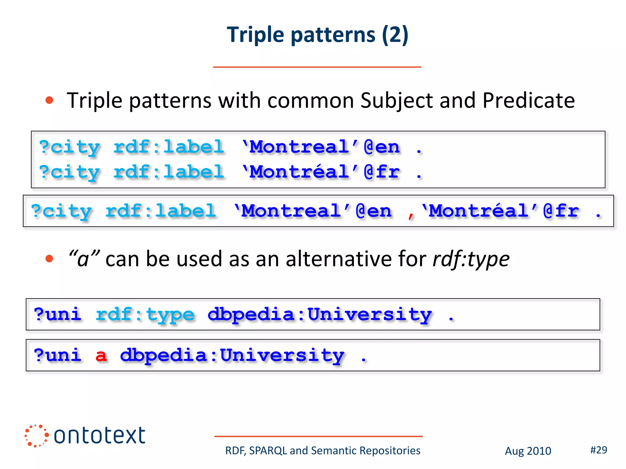 Triple patterns (2)

 • Triple patterns with common Subject and Predicate
?city rdf:label „Montreal‟@en .
?city rdf:label „Montréal‟@fr .
?city rdf:label „Montreal‟@en ,„Montréal‟@fr .

 • “a” can be used as an alternative for rdf:type

?uni rdf:type dbpedia:University .
?uni a dbpedia:University .



                   RDF, SPARQL and Semantic Repositories   Aug 2010   #29
 