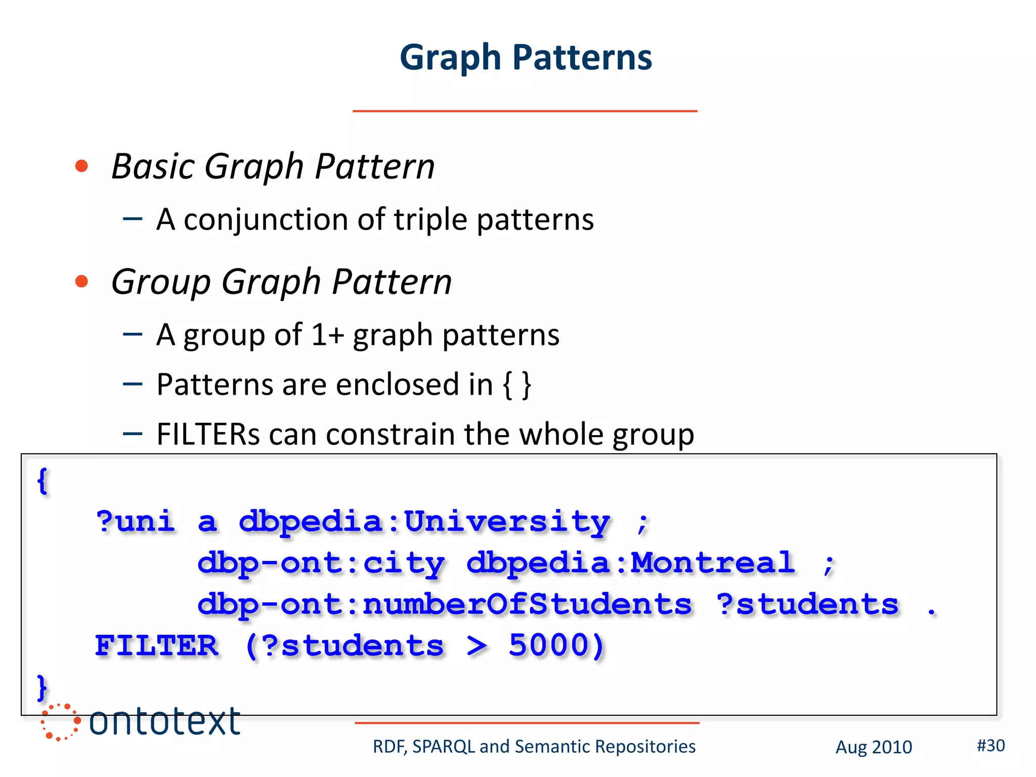 Graph Patterns

    • Basic Graph Pattern
      – A conjunction of triple patterns
    • Group Graph Pattern
      – A group of 1+ graph patterns
      – Patterns are enclosed in { }
      – FILTERs can constrain the whole group
{
     ?uni a dbpedia:University ;
          dbp-ont:city dbpedia:Montreal ;
          dbp-ont:numberOfStudents ?students .
     FILTER (?students > 5000)
}
                       RDF, SPARQL and Semantic Repositories   Aug 2010   #30
 