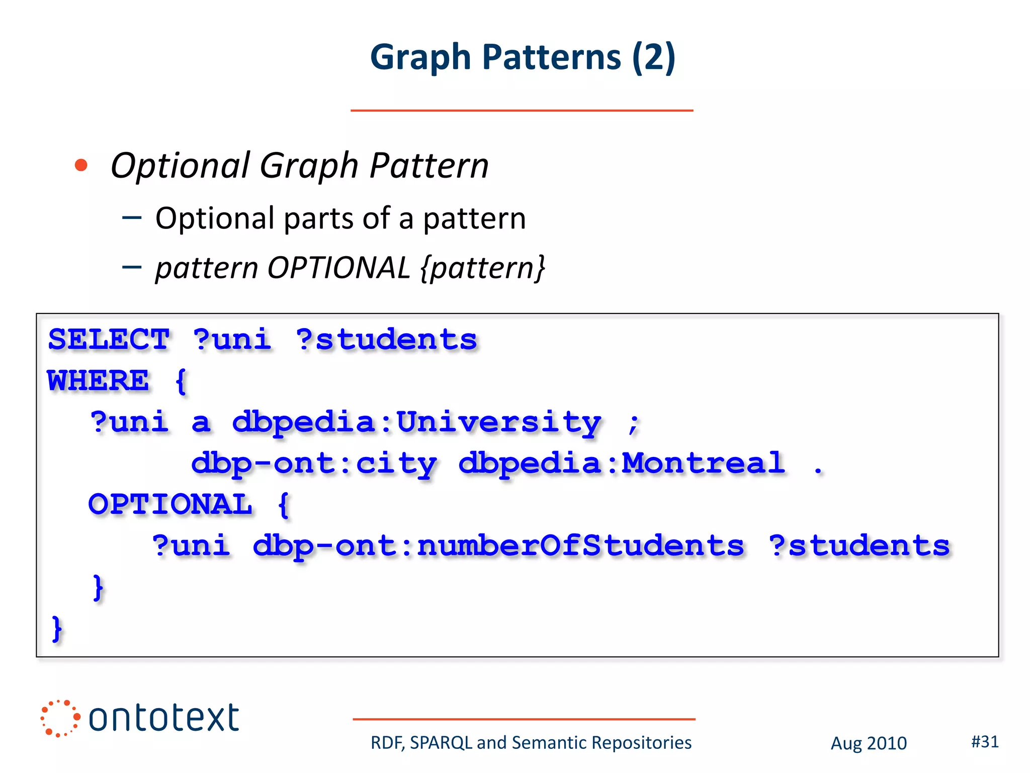 Graph Patterns (2)

 • Optional Graph Pattern
   – Optional parts of a pattern
   – pattern OPTIONAL {pattern}

SELECT ?uni ?students
WHERE {
  ?uni a dbpedia:University ;
       dbp-ont:city dbpedia:Montreal .
  OPTIONAL {
     ?uni dbp-ont:numberOfStudents ?students
  }
}


                    RDF, SPARQL and Semantic Repositories   Aug 2010   #31
 
