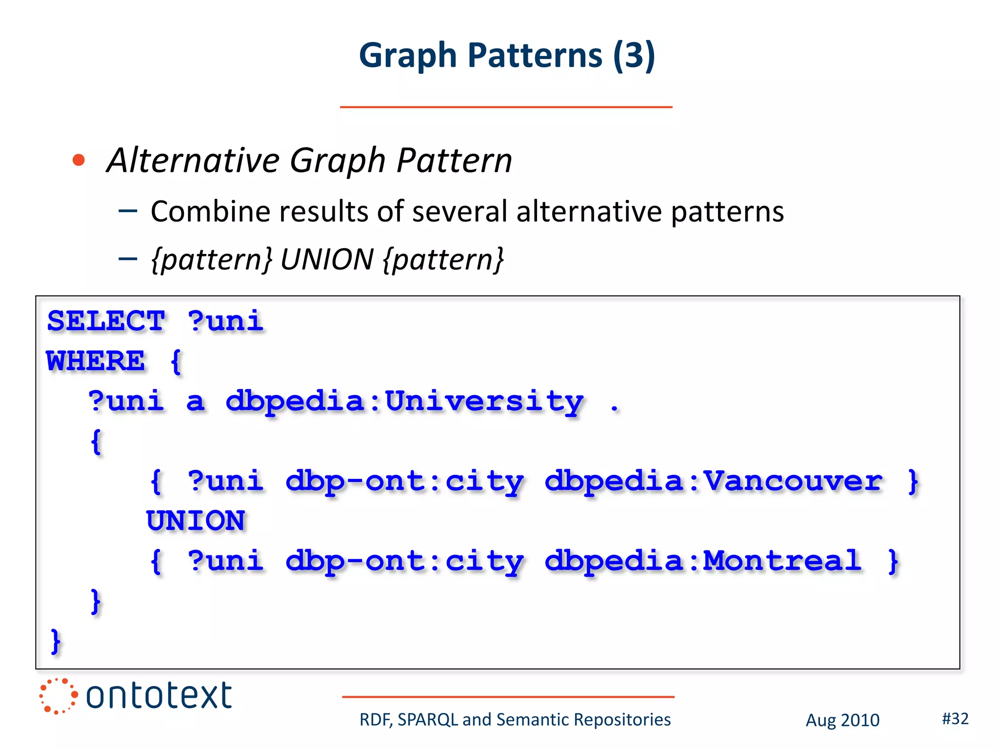 Graph Patterns (3)

 • Alternative Graph Pattern
    – Combine results of several alternative patterns
    – {pattern} UNION {pattern}
SELECT ?uni
WHERE {
  ?uni a dbpedia:University .
  {
     { ?uni dbp-ont:city dbpedia:Vancouver }
     UNION
     { ?uni dbp-ont:city dbpedia:Montreal }
  }
}

                     RDF, SPARQL and Semantic Repositories   Aug 2010   #32
 