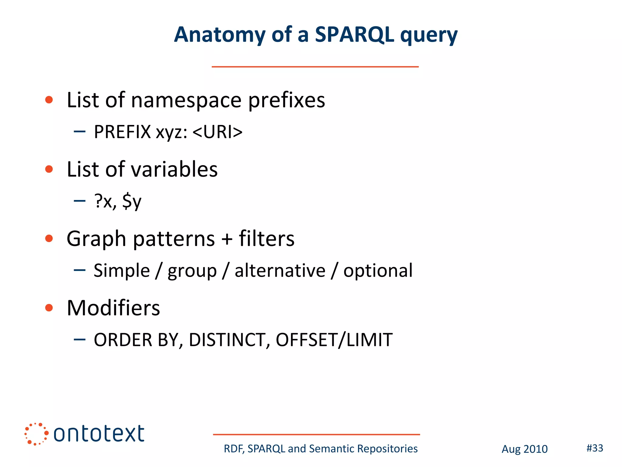 Anatomy of a SPARQL query

• List of namespace prefixes
   – PREFIX xyz: <URI>
• List of variables
   – ?x, $y
• Graph patterns + filters
   – Simple / group / alternative / optional
• Modifiers
   – ORDER BY, DISTINCT, OFFSET/LIMIT




                      RDF, SPARQL and Semantic Repositories   Aug 2010   #33
 