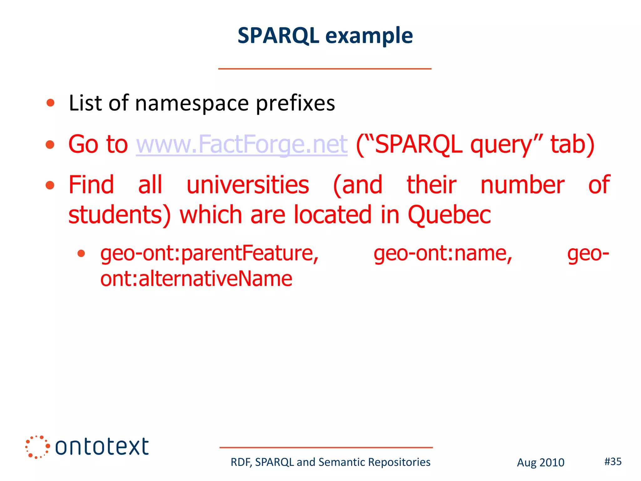 SPARQL example

• List of namespace prefixes
• Go to www.FactForge.net (“SPARQL query” tab)
• Find all universities (and their number of
  students) which are located in Quebec
   • geo-ont:parentFeature,                 geo-ont:name,              geo-
     ont:alternativeName




                  RDF, SPARQL and Semantic Repositories     Aug 2010      #35
 