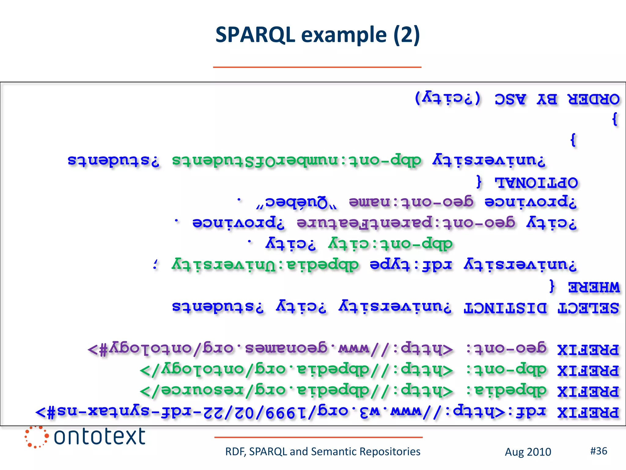 #36     Aug 2010    RDF, SPARQL and Semantic Repositories
PREFIX   rdf:<http://www.w3.org/1999/02/22-rdf-syntax-ns#>
PREFIX   dbpedia: <http://dbpedia.org/resource/>
PREFIX   dbp-ont: <http://dbpedia.org/ontology/>
PREFIX   geo-ont: <http://www.geonames.org/ontology#>
SELECT DISTINCT ?university ?city ?students
WHERE {
    ?university rdf:type dbpedia:University ;
                dbp-ont:city ?city .
    ?city geo-ont:parentFeature ?province .
    ?province geo-ont:name “Québec” .
    OPTIONAL {
       ?university dbp-ont:numberOfStudents ?students
    }
}
ORDER BY ASC (?city)
                     SPARQL example (2)
 