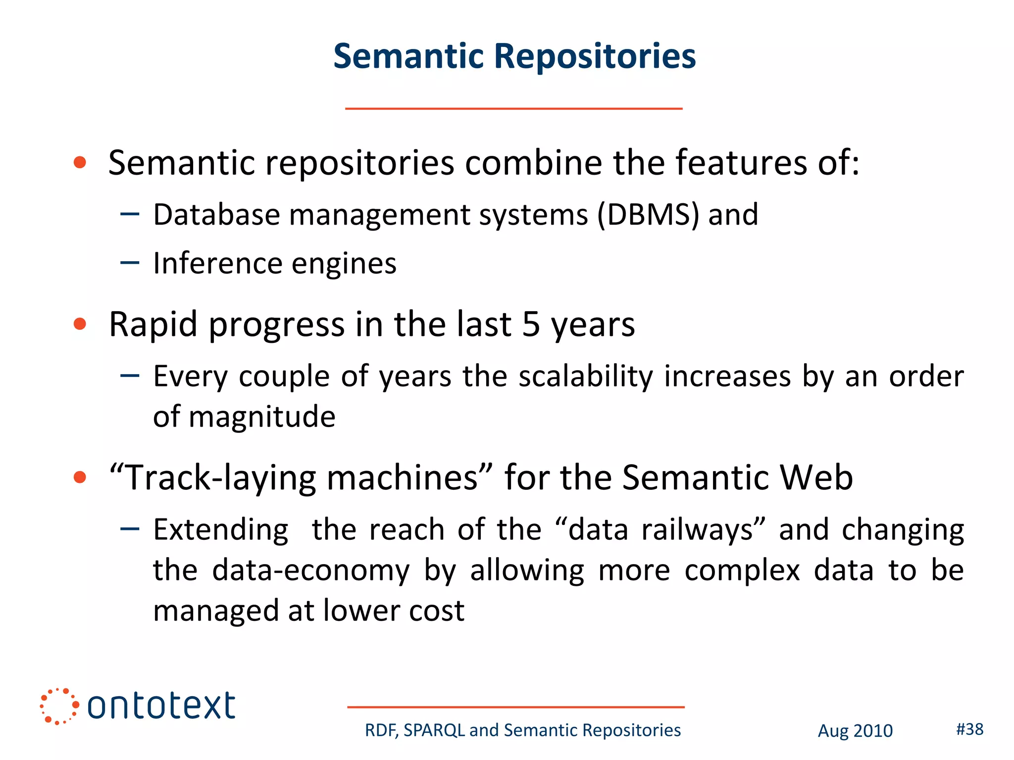 Semantic Repositories

• Semantic repositories combine the features of:
   – Database management systems (DBMS) and
   – Inference engines
• Rapid progress in the last 5 years
   – Every couple of years the scalability increases by an order
     of magnitude
• “Track-laying machines” for the Semantic Web
   – Extending the reach of the “data railways” and changing
     the data-economy by allowing more complex data to be
     managed at lower cost


                    RDF, SPARQL and Semantic Repositories   Aug 2010   #38
 