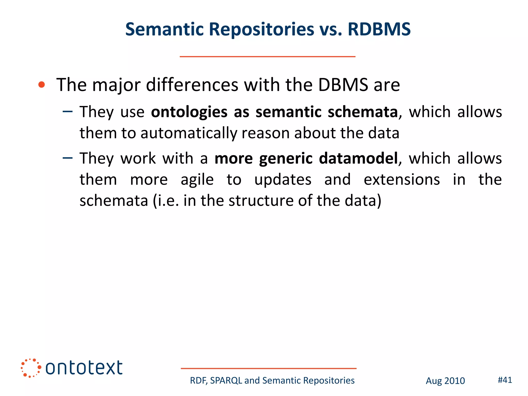 Semantic Repositories vs. RDBMS

• The major differences with the DBMS are
  – They use ontologies as semantic schemata, which allows
    them to automatically reason about the data
  – They work with a more generic datamodel, which allows
    them more agile to updates and extensions in the
    schemata (i.e. in the structure of the data)




                  RDF, SPARQL and Semantic Repositories   Aug 2010   #41
 