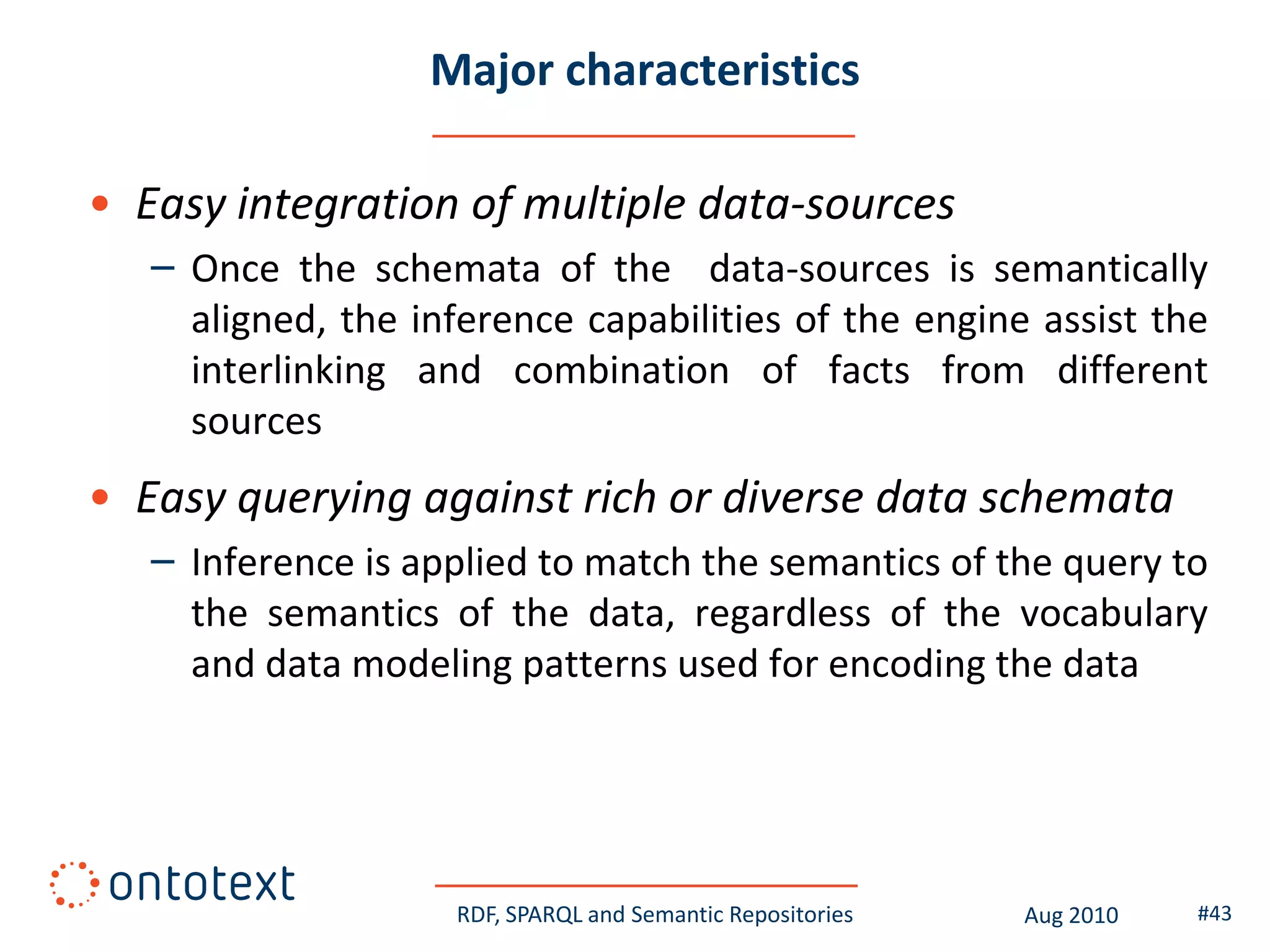 Major characteristics

• Easy integration of multiple data-sources
   – Once the schemata of the data-sources is semantically
     aligned, the inference capabilities of the engine assist the
     interlinking and combination of facts from different
     sources
• Easy querying against rich or diverse data schemata
   – Inference is applied to match the semantics of the query to
     the semantics of the data, regardless of the vocabulary
     and data modeling patterns used for encoding the data




                    RDF, SPARQL and Semantic Repositories   Aug 2010   #43
 