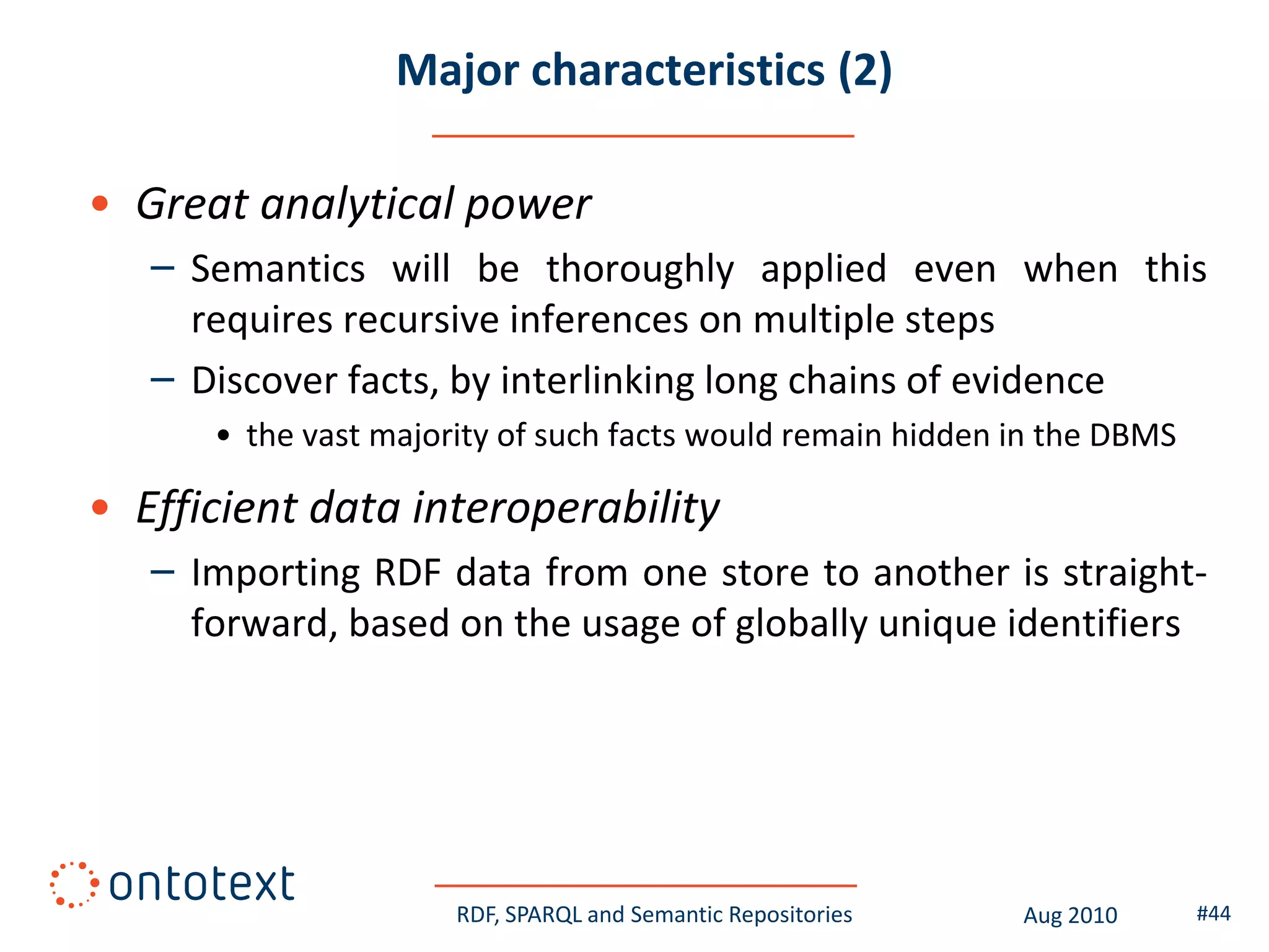 Major characteristics (2)

• Great analytical power
   – Semantics will be thoroughly applied even when this
     requires recursive inferences on multiple steps
   – Discover facts, by interlinking long chains of evidence
      • the vast majority of such facts would remain hidden in the DBMS

• Efficient data interoperability
   – Importing RDF data from one store to another is straight-
     forward, based on the usage of globally unique identifiers




                      RDF, SPARQL and Semantic Repositories   Aug 2010    #44
 