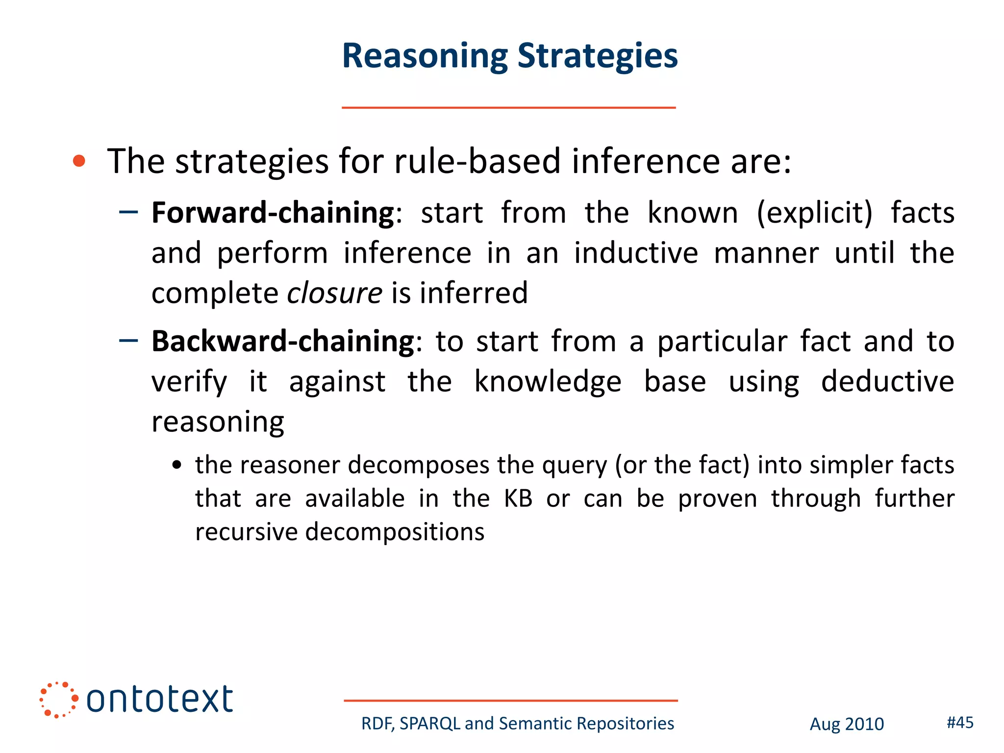 Reasoning Strategies

• The strategies for rule-based inference are:
   – Forward-chaining: start from the known (explicit) facts
     and perform inference in an inductive manner until the
     complete closure is inferred
   – Backward-chaining: to start from a particular fact and to
     verify it against the knowledge base using deductive
     reasoning
      • the reasoner decomposes the query (or the fact) into simpler facts
        that are available in the KB or can be proven through further
        recursive decompositions




                      RDF, SPARQL and Semantic Repositories   Aug 2010   #45
 