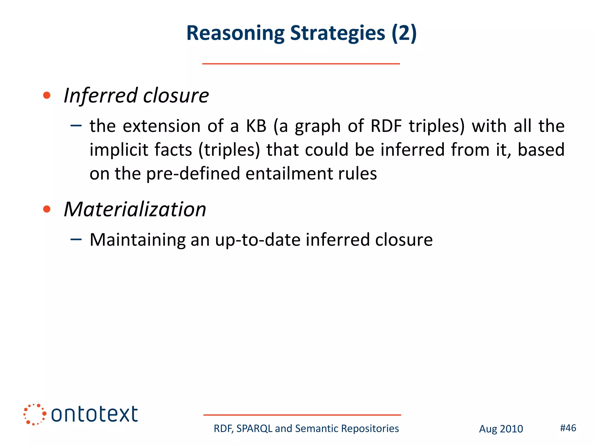 Reasoning Strategies (2)

• Inferred closure
   – the extension of a KB (a graph of RDF triples) with all the
     implicit facts (triples) that could be inferred from it, based
     on the pre-defined entailment rules
• Materialization
   – Maintaining an up-to-date inferred closure




                     RDF, SPARQL and Semantic Repositories   Aug 2010   #46
 