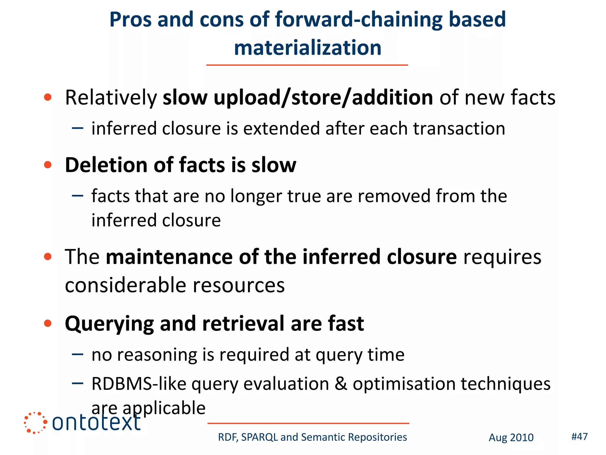 Pros and cons of forward-chaining based
                   materialization

• Relatively slow upload/store/addition of new facts
   – inferred closure is extended after each transaction
• Deletion of facts is slow
   – facts that are no longer true are removed from the
     inferred closure
• The maintenance of the inferred closure requires
  considerable resources
• Querying and retrieval are fast
   – no reasoning is required at query time
   – RDBMS-like query evaluation & optimisation techniques
     are applicable
                    RDF, SPARQL and Semantic Repositories   Aug 2010   #47
 