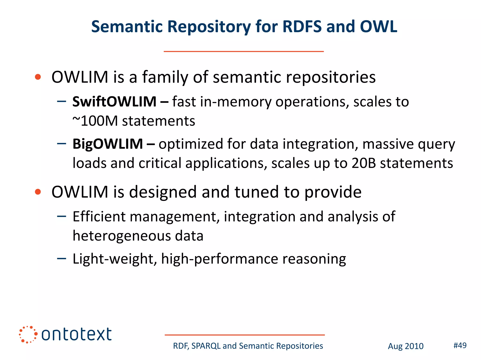 Semantic Repository for RDFS and OWL

• OWLIM is a family of semantic repositories
   – SwiftOWLIM – fast in-memory operations, scales to
     ~100M statements
   – BigOWLIM – optimized for data integration, massive query
     loads and critical applications, scales up to 20B statements
• OWLIM is designed and tuned to provide
   – Efficient management, integration and analysis of
     heterogeneous data
   – Light-weight, high-performance reasoning




                     RDF, SPARQL and Semantic Repositories   Aug 2010   #49
 
