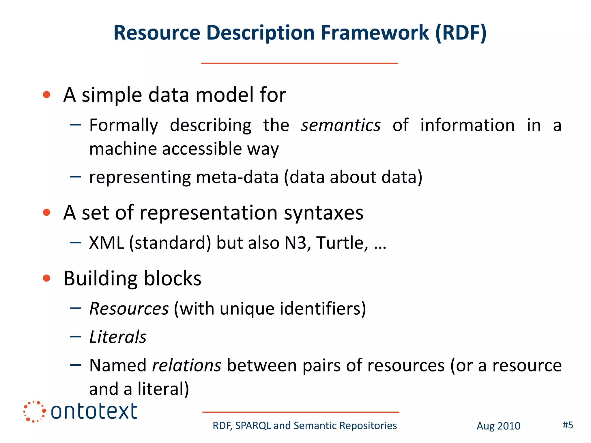 Resource Description Framework (RDF)

• A simple data model for
   – Formally describing the semantics of information in a
     machine accessible way
   – representing meta-data (data about data)
• A set of representation syntaxes
   – XML (standard) but also N3, Turtle, …
• Building blocks
   – Resources (with unique identifiers)
   – Literals
   – Named relations between pairs of resources (or a resource
     and a literal)
                    RDF, SPARQL and Semantic Repositories   Aug 2010   #5
 