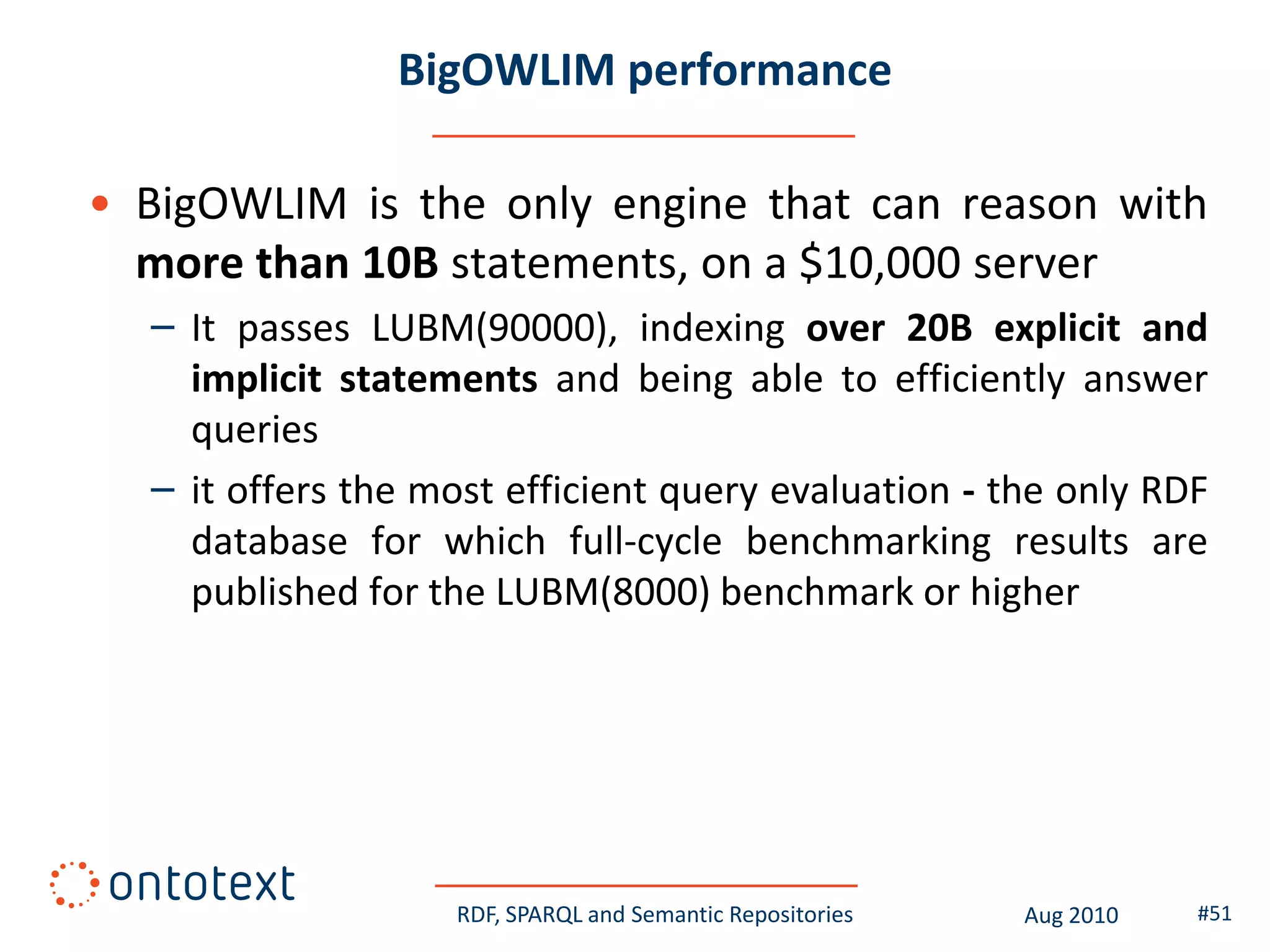 BigOWLIM performance

• BigOWLIM is the only engine that can reason with
  more than 10B statements, on a $10,000 server
  – It passes LUBM(90000), indexing over 20B explicit and
    implicit statements and being able to efficiently answer
    queries
  – it offers the most efficient query evaluation - the only RDF
    database for which full-cycle benchmarking results are
    published for the LUBM(8000) benchmark or higher




                   RDF, SPARQL and Semantic Repositories   Aug 2010   #51
 