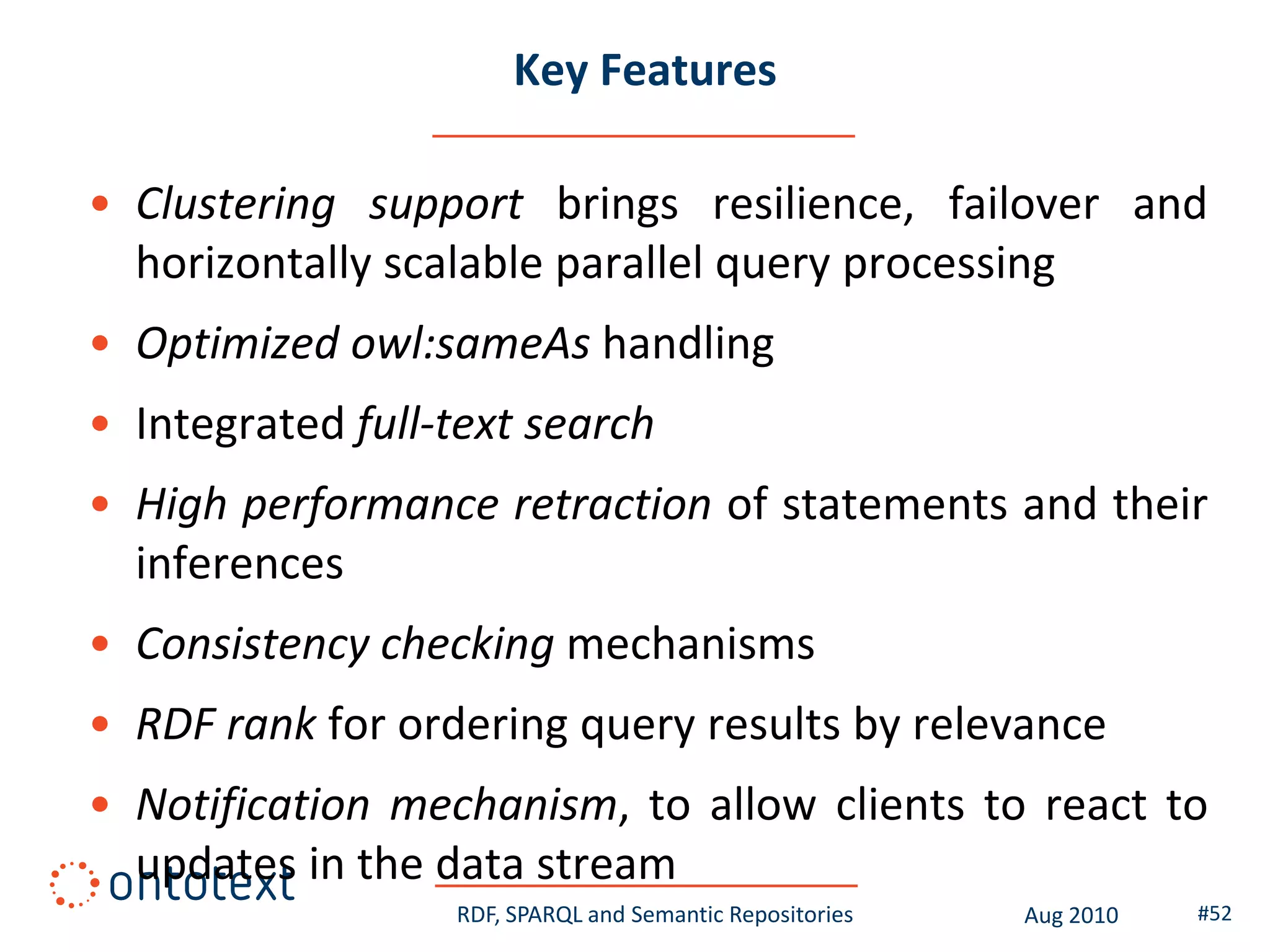 Key Features

• Clustering support brings resilience, failover and
  horizontally scalable parallel query processing
• Optimized owl:sameAs handling
• Integrated full-text search
• High performance retraction of statements and their
  inferences
• Consistency checking mechanisms
• RDF rank for ordering query results by relevance
• Notification mechanism, to allow clients to react to
  updates in the data stream
                  RDF, SPARQL and Semantic Repositories   Aug 2010   #52
 