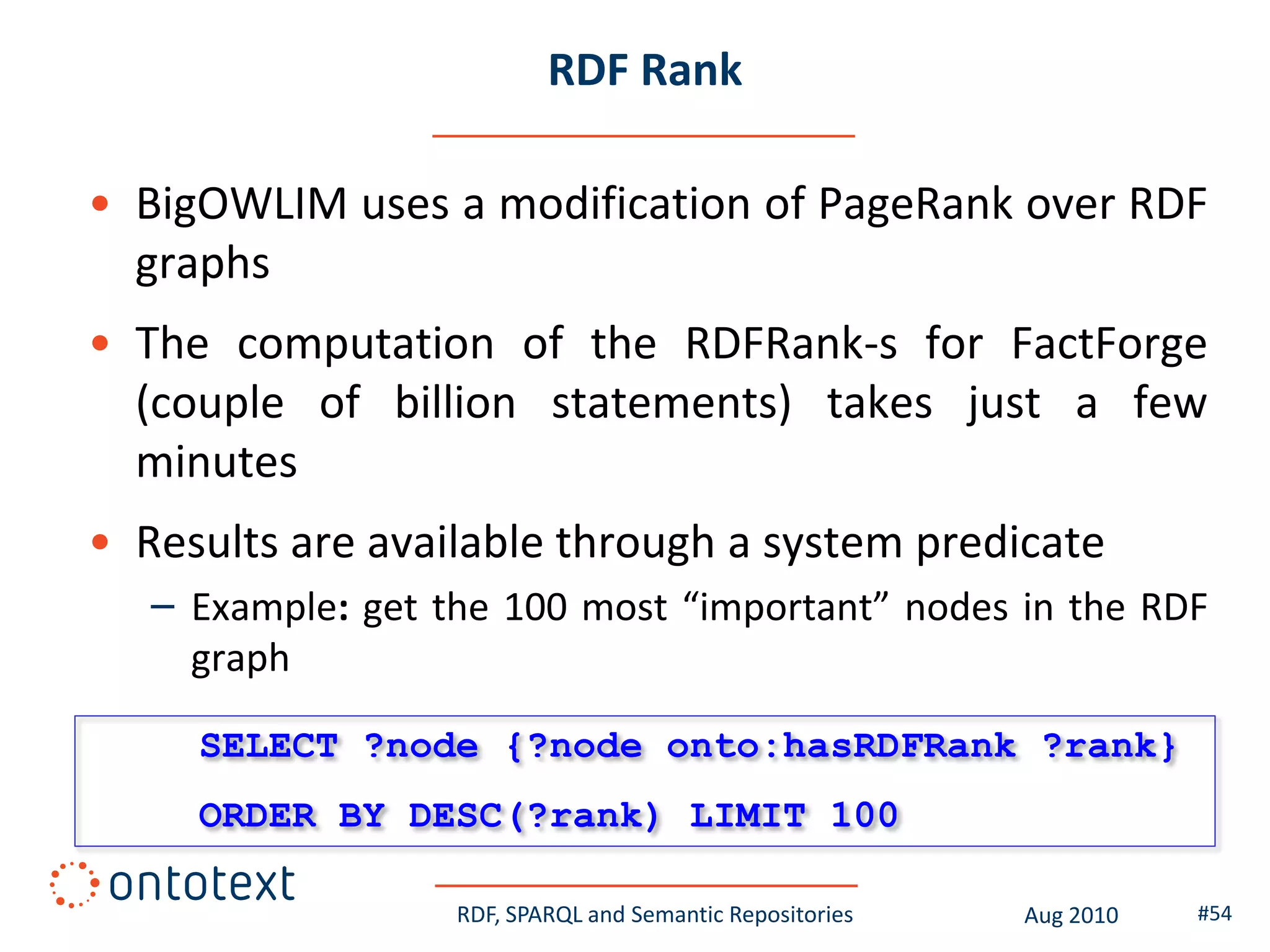 RDF Rank

• BigOWLIM uses a modification of PageRank over RDF
  graphs
• The computation of the RDFRank-s for FactForge
  (couple of billion statements) takes just a few
  minutes
• Results are available through a system predicate
   – Example: get the 100 most “important” nodes in the RDF
     graph

     SELECT ?node {?node onto:hasRDFRank ?rank}
     ORDER BY DESC(?rank) LIMIT 100

                   RDF, SPARQL and Semantic Repositories   Aug 2010   #54
 