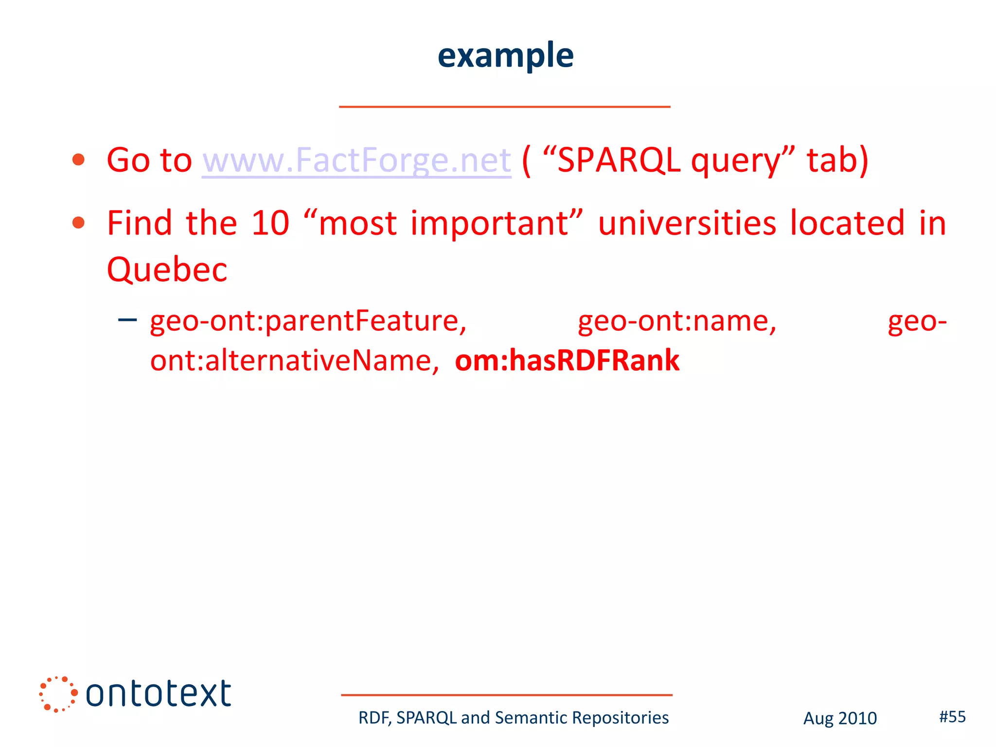 example

• Go to www.FactForge.net ( “SPARQL query” tab)
• Find the 10 “most important” universities located in
  Quebec
   – geo-ont:parentFeature,      geo-ont:name,                       geo-
     ont:alternativeName, om:hasRDFRank




                  RDF, SPARQL and Semantic Repositories   Aug 2010      #55
 