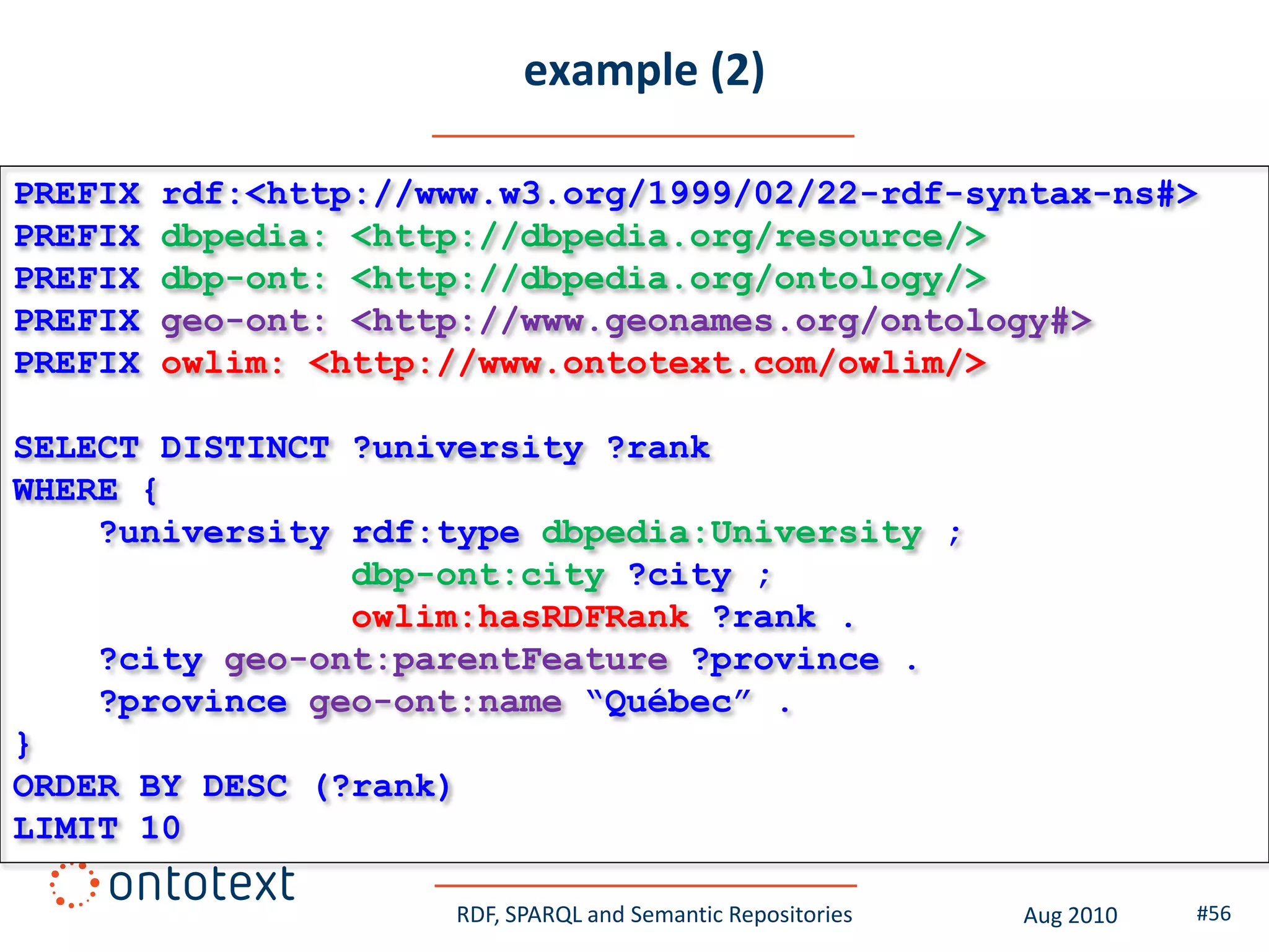 example (2)

PREFIX   rdf:<http://www.w3.org/1999/02/22-rdf-syntax-ns#>
PREFIX   dbpedia: <http://dbpedia.org/resource/>
PREFIX   dbp-ont: <http://dbpedia.org/ontology/>
PREFIX   geo-ont: <http://www.geonames.org/ontology#>
PREFIX   owlim: <http://www.ontotext.com/owlim/>

SELECT DISTINCT ?university ?rank
WHERE {
    ?university rdf:type dbpedia:University ;
                dbp-ont:city ?city ;
                owlim:hasRDFRank ?rank .
    ?city geo-ont:parentFeature ?province .
    ?province geo-ont:name “Québec” .
}
ORDER BY DESC (?rank)
LIMIT 10

                      RDF, SPARQL and Semantic Repositories   Aug 2010   #56
 